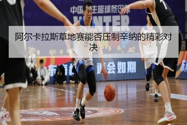 阿尔卡拉斯草地赛能否压制辛纳的精彩对决
