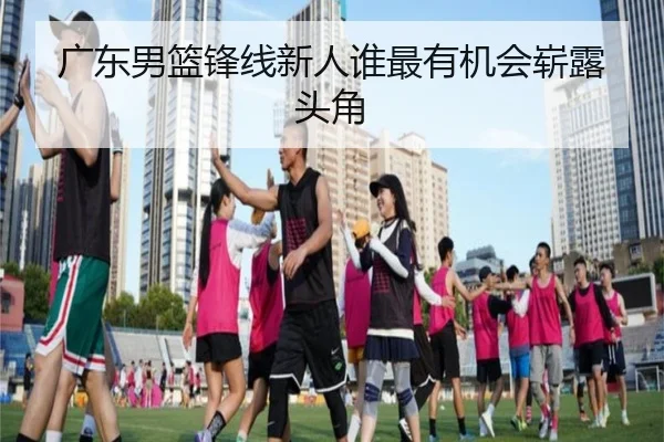 广东男篮锋线新人谁最有机会崭露头角