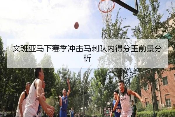 文班亚马下赛季冲击马刺队内得分王前景分析